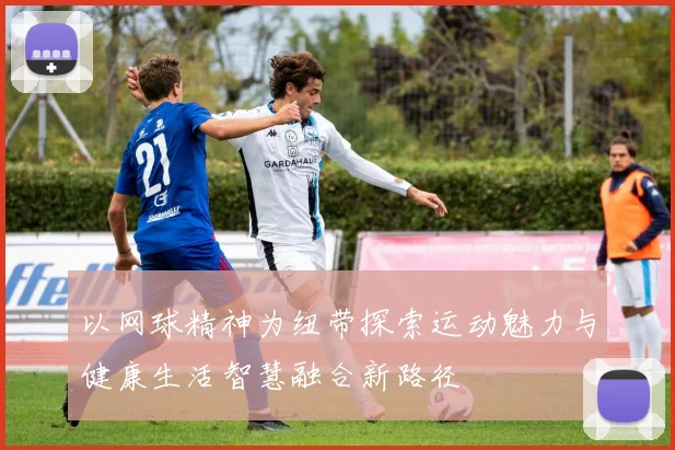 以网球精神为纽带探索运动魅力与健康生活智慧融合新路径