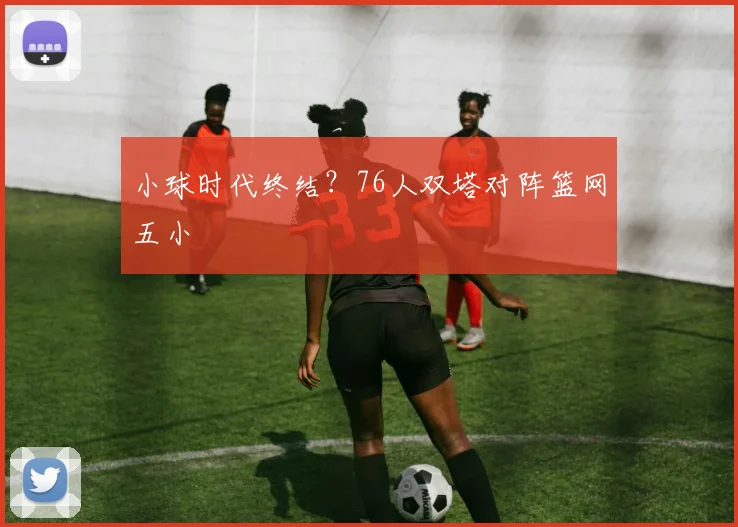 小球时代终结？76人双塔对阵篮网五小