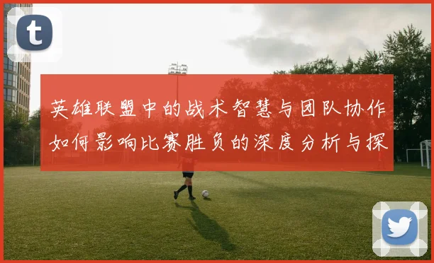 英雄联盟中的战术智慧与团队协作如何影响比赛胜负的深度分析与探讨