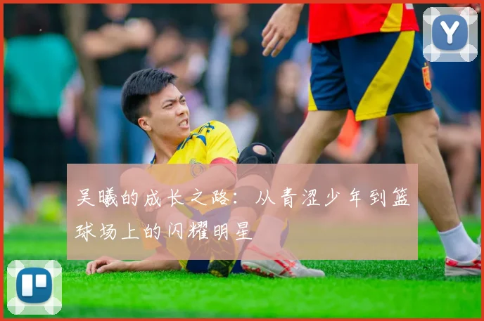 吴曦的成长之路：从青涩少年到篮球场上的闪耀明星