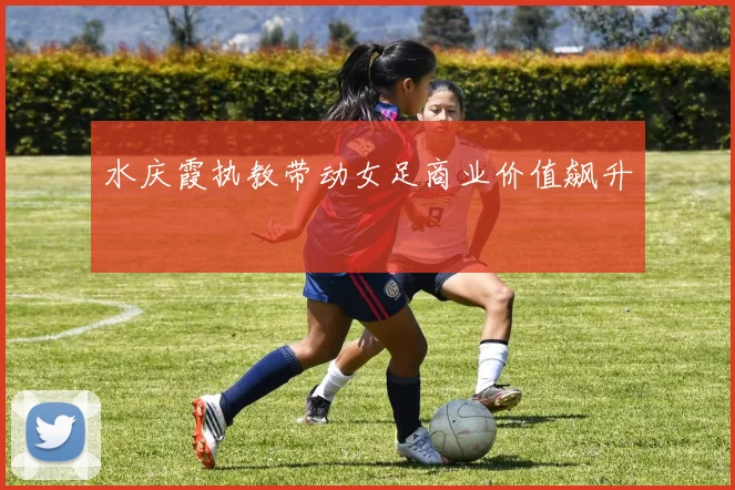 水庆霞执教带动女足商业价值飙升