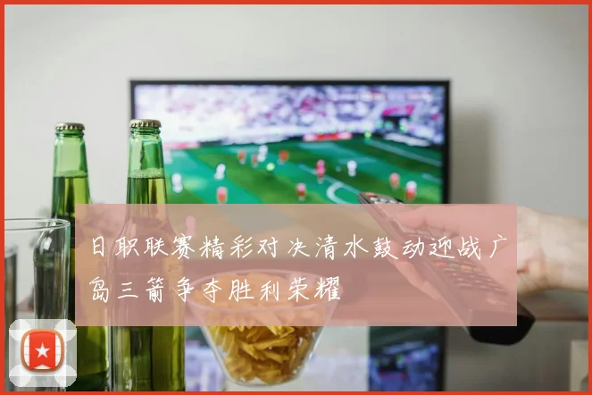 日职联赛精彩对决清水鼓动迎战广岛三箭争夺胜利荣耀