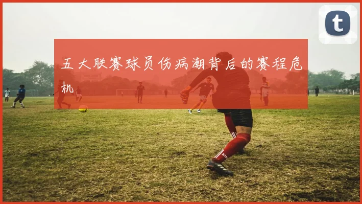 五大联赛球员伤病潮背后的赛程危机