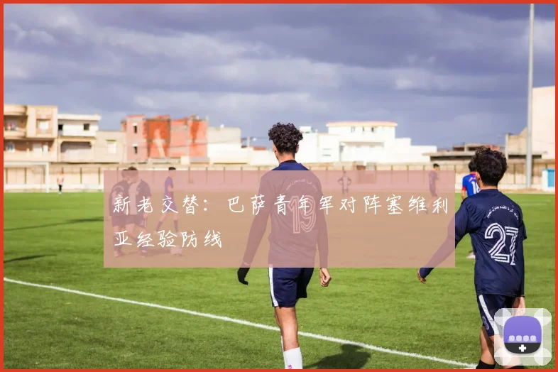 新老交替：巴萨青年军对阵塞维利亚经验防线