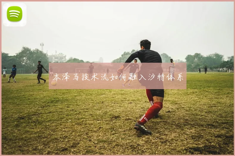 本泽马技术流如何融入沙特体系