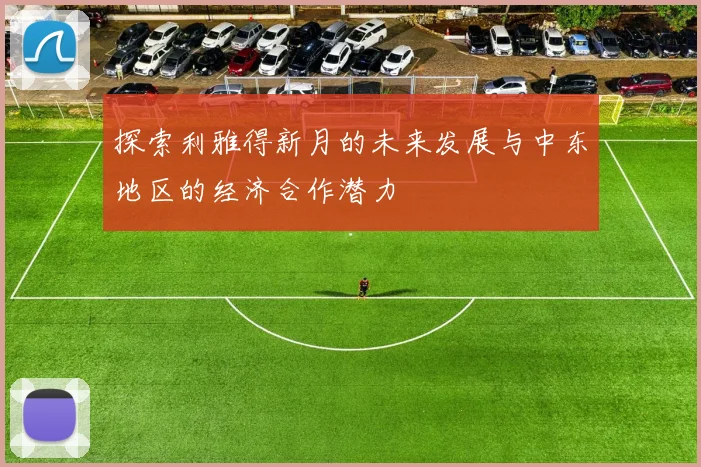 探索利雅得新月的未来发展与中东地区的经济合作潜力